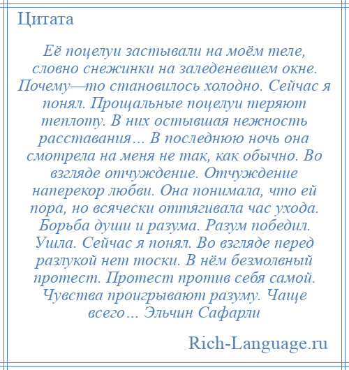 
    Её поцелуи застывали на моём теле, словно снежинки на заледеневшем окне. Почему—то становилось холодно. Сейчас я понял. Прощальные поцелуи теряют теплоту. В них остывшая нежность расставания… В последнюю ночь она смотрела на меня не так, как обычно. Во взгляде отчуждение. Отчуждение наперекор любви. Она понимала, что ей пора, но всячески оттягивала час ухода. Борьба души и разума. Разум победил. Ушла. Сейчас я понял. Во взгляде перед разлукой нет тоски. В нём безмолвный протест. Протест против себя самой. Чувства проигрывают разуму. Чаще всего… Эльчин Сафарли