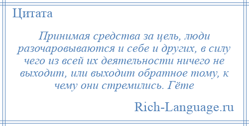 
    Принимая средства за цель, люди разочаровываются и себе и других, в силу чего из всей их деятельности ничего не выходит, или выходит обратное тому, к чему они стремились. Гёте