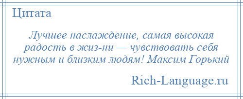 
    Лучшее наслаждение, самая высокая радость в жиз­ни — чувствовать себя нужным и близким людям! Максим Горький