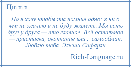
    Но я хочу чтобы ты помнил одно: я ни о чем не жалею и не буду жалеть. Мы есть друг у друга — это главное. Всё остальное — приставка, окончание или... самообман. Люблю тебя. Эльчин Сафарли
