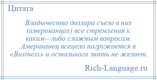 
    Владычество доллара съело в них (американцах) все стремления к каким—либо сложным вопросам. Американец всецело погружается в «Business» и остального знать не желает.