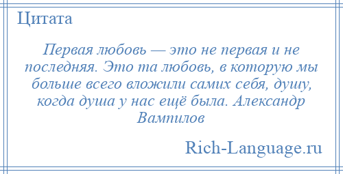 
    Первая любовь — это не первая и не последняя. Это та любовь, в которую мы больше всего вложили самих себя, душу, когда душа у нас ещё была. Александр Вампилов