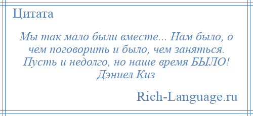 
    Мы так мало были вместе... Нам было, о чем поговорить и было, чем заняться. Пусть и недолго, но наше время БЫЛО! Дэниел Киз