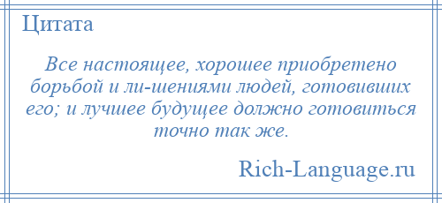 
    Все настоящее, хорошее приобретено борьбой и ли­шениями людей, готовивших его; и лучшее будущее должно готовиться точно так же.