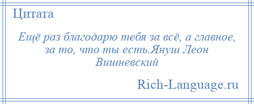 
    Ещё раз благодарю тебя за всё, а главное, за то, что ты есть.Януш Леон Вишневский