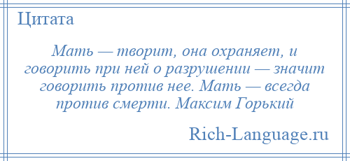 
    Мать — творит, она охраняет, и говорить при ней о разрушении — значит говорить против нее. Мать — всегда против смерти. Максим Горький