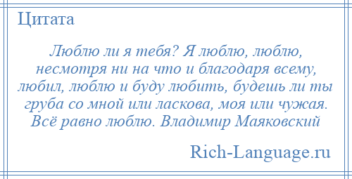 
    Люблю ли я тебя? Я люблю, люблю, несмотря ни на что и благодаря всему, любил, люблю и буду любить, будешь ли ты груба со мной или ласкова, моя или чужая. Всё равно люблю. Владимир Маяковский