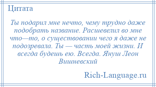 
    Ты подарил мне нечто, чему трудно даже подобрать название. Расшевелил во мне что—то, о существовании чего я даже не подозревала. Ты — часть моей жизни. И всегда будешь ею. Всегда. Януш Леон Вишневский