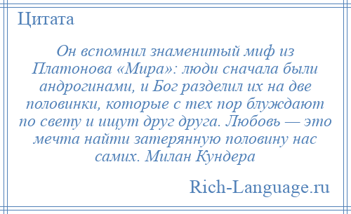 
    Он вспомнил знаменитый миф из Платонова «Мира»: люди сначала были андрогинами, и Бог разделил их на две половинки, которые с тех пор блуждают по свету и ищут друг друга. Любовь — это мечта найти затерянную половину нас самих. Милан Кундера