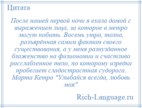 
    После нашей первой ночи я ехала домой с выражением лица, за которое в метро могут побить. Восемь утра, толпа, разъярённая самим фактом своего существования, а у меня разнузданное блаженство на физиономии и счастливо расслабленное тело, по которому изредка пробегает сладострастная судорога. Марта Кетро Улыбайся всегда, любовь моя 