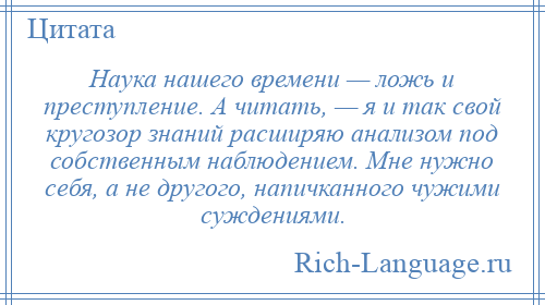 
    Наука нашего времени — ложь и преступление. А читать, — я и так свой кругозор знаний расширяю анализом под собственным наблюдением. Мне нужно себя, а не другого, напичканного чужими суждениями.