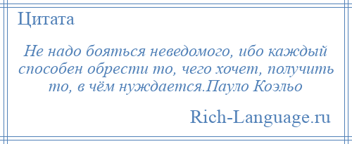 
    Не надо бояться неведомого, ибо каждый способен обрести то, чего хочет, получить то, в чём нуждается.Пауло Коэльо