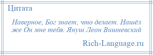 
    Наверное, Бог знает, что делает. Нашёл же Он мне тебя. Януш Леон Вишневский