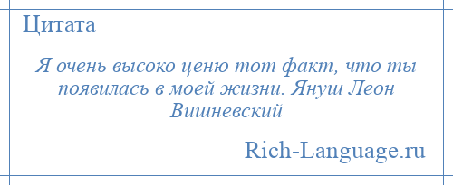 
    Я очень высоко ценю тот факт, что ты появилась в моей жизни. Януш Леон Вишневский