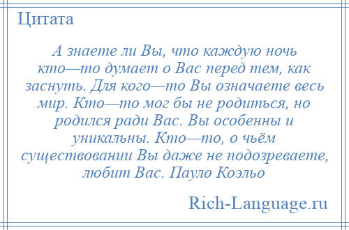 
    А знаете ли Вы, что каждую ночь кто—то думает о Вас перед тем, как заснуть. Для кого—то Вы означаете весь мир. Кто—то мог бы не родиться, но родился ради Вас. Вы особенны и уникальны. Кто—то, о чьём существовании Вы даже не подозреваете, любит Вас. Пауло Коэльо