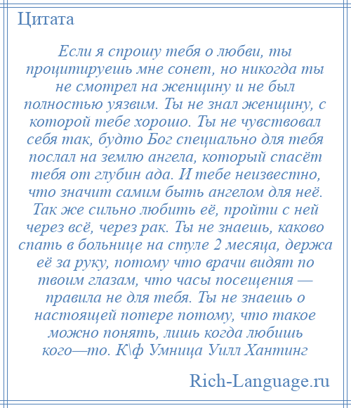 
    Если я спрошу тебя о любви, ты процитируешь мне сонет, но никогда ты не смотрел на женщину и не был полностью уязвим. Ты не знал женщину, с которой тебе хорошо. Ты не чувствовал себя так, будто Бог специально для тебя послал на землю ангела, который спасёт тебя от глубин ада. И тебе неизвестно, что значит самим быть ангелом для неё. Так же сильно любить её, пройти с ней через всё, через рак. Ты не знаешь, каково спать в больнице на стуле 2 месяца, держа её за руку, потому что врачи видят по твоим глазам, что часы посещения — правила не для тебя. Ты не знаешь о настоящей потере потому, что такое можно понять, лишь когда любишь кого—то. К\ф Умница Уилл Хантинг