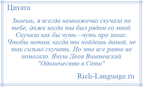 
    Знаешь, я всегда немножечко скучала по тебе, даже когда ты был рядом со мной. Скучала как бы чуть—чуть про запас. Чтобы потом, когда ты пойдешь домой, не так сильно скучать. Но это все равно не помогало. Януш Леон Вишневский Одиночество в Сети 