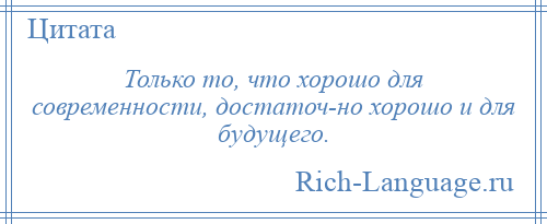 
    Только то, что хорошо для современности, достаточ­но хорошо и для будущего.