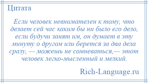 
    Если человек невнимателен к тому, что делает сей час каким бы ни было его дело, если будучи занят им, он думает в эту минуту о другом или берется за два дела сразу, — можешь не сомневаться,— этот человек легко­мысленный и мелкий.