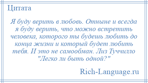
    Я буду верить в любовь. Отныне и всегда я буду верить, что можно встретить человека, которого ты будешь любить до конца жизни и который будет любить тебя. И это не самообман. Лиз Туччилло Легко ли быть одной? 