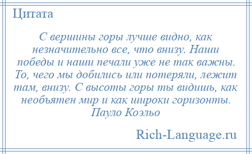 
    С вершины горы лучше видно, как незначительно все, что внизу. Наши победы и наши печали уже не так важны. То, чего мы добились или потеряли, лежит там, внизу. С высоты горы ты видишь, как необъятен мир и как широки горизонты. Пауло Коэльо