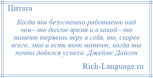 
    Когда ты безуспешно работаешь над чем—то долгое время и в какой—то момент теряешь веру в себя, то, скорее всего, это и есть тот момент, когда ты почти добился успеха. Джеймс Дайсон