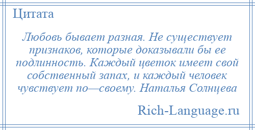 
    Любовь бывает разная. Не существует признаков, которые доказывали бы ее подлинность. Каждый цветок имеет свой собственный запах, и каждый человек чувствует по—своему. Наталья Солнцева