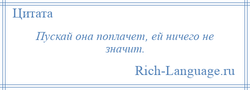 
    Пускай она поплачет, ей ничего не значит.