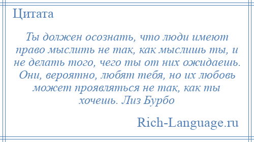 
    Ты должен осознать, что люди имеют право мыслить не так, как мыслишь ты, и не делать того, чего ты от них ожидаешь. Они, вероятно, любят тебя, но их любовь может проявляться не так, как ты хочешь. Лиз Бурбо