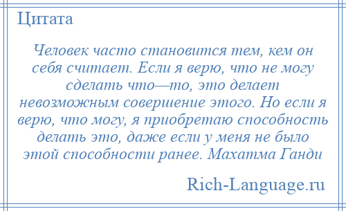 
    Человек часто становится тем, кем он себя считает. Если я верю, что не могу сделать что—то, это делает невозможным совершение этого. Но если я верю, что могу, я приобретаю способность делать это, даже если у меня не было этой способности ранее. Махатма Ганди