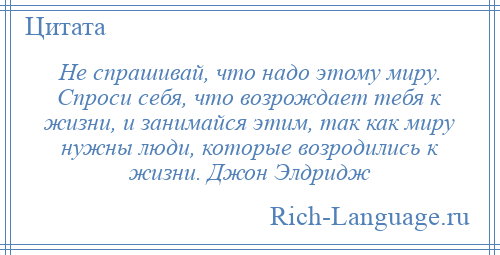 
    Не спрашивай, что надо этому миру. Спроси себя, что возрождает тебя к жизни, и занимайся этим, так как миру нужны люди, которые возродились к жизни. Джон Элдридж
