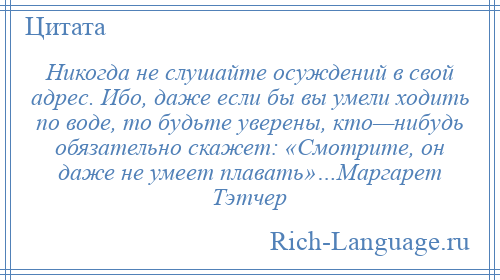 
    Никогда не слушайте осуждений в свой адрес. Ибо, даже если бы вы умели ходить по воде, то будьте уверены, кто—нибудь обязательно скажет: «Смотрите, он даже не умеет плавать»…Маргарет Тэтчер