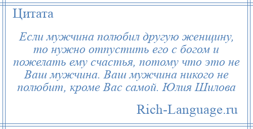 
    Если мужчина полюбил другую женщину, то нужно отпустить его с богом и пожелать ему счастья, потому что это не Ваш мужчина. Ваш мужчина никого не полюбит, кроме Вас самой. Юлия Шилова