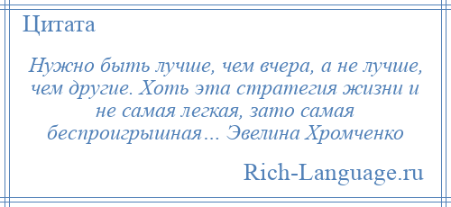 
    Нужно быть лучше, чем вчера, а не лучше, чем другие. Хоть эта стратегия жизни и не самая легкая, зато самая беспроигрышная… Эвелина Хромченко