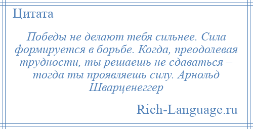 
    Победы не делают тебя сильнее. Сила формируется в борьбе. Когда, преодолевая трудности, ты решаешь не сдаваться – тогда ты проявляешь силу. Арнольд Шварценеггер