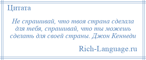
    Не спрашивай, что твоя страна сделала для тебя, спрашивай, что ты можешь сделать для своей страны. Джон Кеннеди
