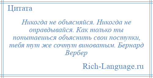 
    Никогда не объясняйся. Никогда не оправдывайся. Как только ты попытаешься объяснить свои поступки, тебя тут же сочтут виноватым. Бернард Вербер