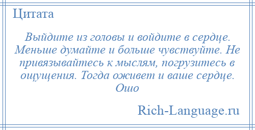 
    Выйдите из головы и войдите в сердце. Меньше думайте и больше чувствуйте. Не привязывайтесь к мыслям, погрузитесь в ощущения. Тогда оживет и ваше сердце. Ошо