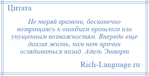 
    Не теряй времени, бесконечно возвращаясь к ошибкам прошлого или упущенным возможностям. Впереди еще долгая жизнь, нам нет причин оглядываться назад. Адель Эшворт