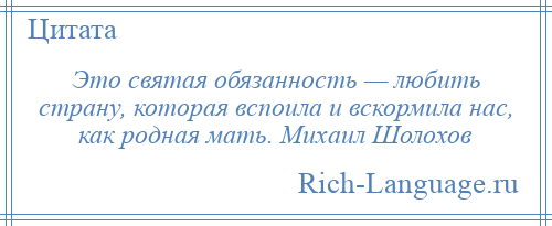 
    Это святая обязанность — любить страну, которая вспоила и вскормила нас, как родная мать. Михаил Шолохов