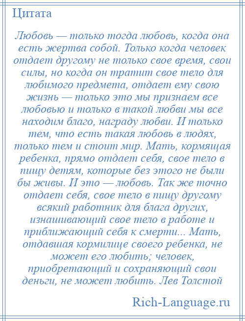 
    Любовь — только тогда любовь, когда она есть жертва собой. Только когда человек отдает другому не только свое время, свои силы, но когда он тратит свое тело для любимого предмета, отдает ему свою жизнь — только это мы признаем все любовью и только в такой любви мы все находим благо, награду любви. И только тем, что есть такая любовь в людях, только тем и стоит мир. Мать, кормящая ребенка, прямо отдает себя, свое тело в пищу детям, которые без этого не были бы живы. И это — любовь. Так же точно отдает себя, свое тело в пищу другому всякий работник для блага других, изнашивающий свое тело в работе и приближающий себя к смерти... Мать, отдавшая кормилице своего ребенка, не может его любить; человек, приобретающий и сохраняющий свои деньги, не может любить. Лев Толстой