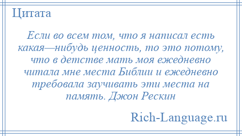 
    Если во всем том, что я написал есть какая—нибудь ценность, то это потому, что в детстве мать моя ежедневно читала мне места Библии и ежедневно требовала заучивать эти места на память. Джон Рескин