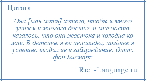 
    Она [моя мать] хотела, чтобы я много учился и многого достиг, и мне часто казалось, что она жестока и холодна ко мне. В детстве я ее ненавидел, позднее я успешно вводил ее в заблуждение. Отто фон Бисмарк
