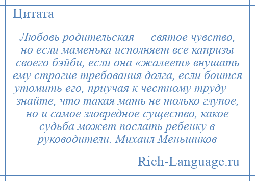 
    Любовь родительская — святое чувство, но если маменька исполняет все капризы своего бэйби, если она «жалеет» внушать ему строгие требования долга, если боится утомить его, приучая к честному труду — знайте, что такая мать не только глупое, но и самое зловредное существо, какое судьба может послать ребенку в руководители. Михаил Меньшиков