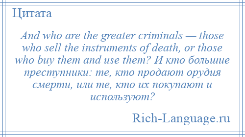 
    And who are the greater criminals — those who sell the instruments of death, or those who buy them and use them? И кто большие преступники: те, кто продают орудия смерти, или те, кто их покупают и используют?