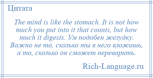 
    The mind is like the stomach. It is not how much you put into it that counts, but how much it digests. Ум подобен желудку. Важно не то, сколько ты в него вложишь, а то, сколько он сможет переварить.