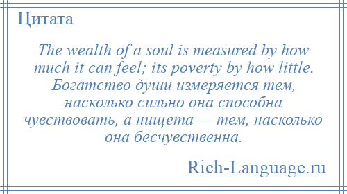 
    The wealth of a soul is measured by how much it can feel; its poverty by how little. Богатство души измеряется тем, насколько сильно она способна чувствовать, а нищета — тем, насколько она бесчувственна.