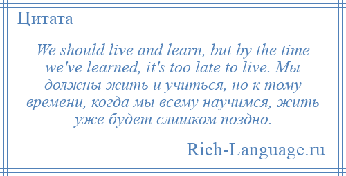 
    We should live and learn, but by the time we've learned, it's too late to live. Мы должны жить и учиться, но к тому времени, когда мы всему научимся, жить уже будет слишком поздно.