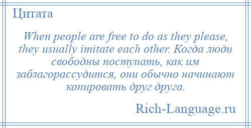 
    When people are free to do as they please, they usually imitate each other. Когда люди свободны поступать, как им заблагорассудится, они обычно начинают копировать друг друга.