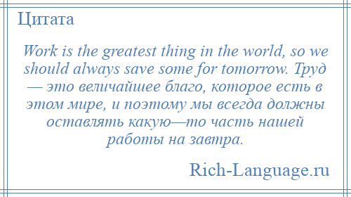 
    Work is the greatest thing in the world, so we should always save some for tomorrow. Труд — это величайшее благо, которое есть в этом мире, и поэтому мы всегда должны оставлять какую—то часть нашей работы на завтра.